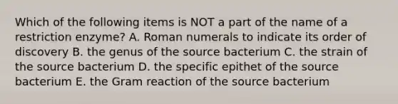 Which of the following items is NOT a part of the name of a restriction enzyme? A. Roman numerals to indicate its order of discovery B. the genus of the source bacterium C. the strain of the source bacterium D. the specific epithet of the source bacterium E. the Gram reaction of the source bacterium