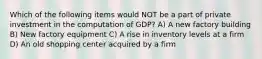 Which of the following items would NOT be a part of private investment in the computation of GDP? A) A new factory building B) New factory equipment C) A rise in inventory levels at a firm D) An old shopping center acquired by a firm