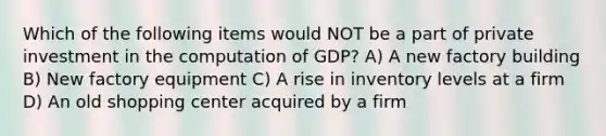 Which of the following items would NOT be a part of private investment in the computation of GDP? A) A new factory building B) New factory equipment C) A rise in inventory levels at a firm D) An old shopping center acquired by a firm