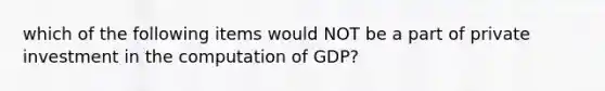 which of the following items would NOT be a part of private investment in the computation of GDP?