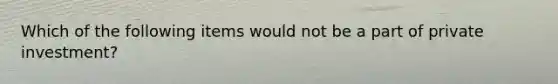 Which of the following items would not be a part of private investment?