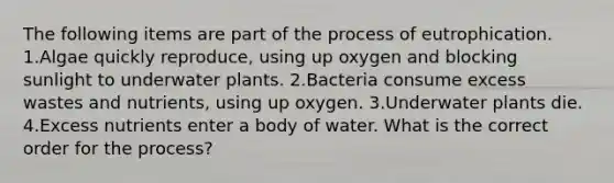 The following items are part of the process of eutrophication. 1.Algae quickly reproduce, using up oxygen and blocking sunlight to underwater plants. 2.Bacteria consume excess wastes and nutrients, using up oxygen. 3.Underwater plants die. 4.Excess nutrients enter a body of water. What is the correct order for the process?