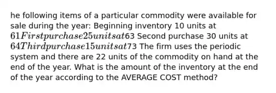 he following items of a particular commodity were available for sale during the year: Beginning inventory 10 units at 61 First purchase 25 units at63 Second purchase 30 units at 64 Third purchase 15 units at73 The firm uses the periodic system and there are 22 units of the commodity on hand at the end of the year. What is the amount of the inventory at the end of the year according to the AVERAGE COST method?