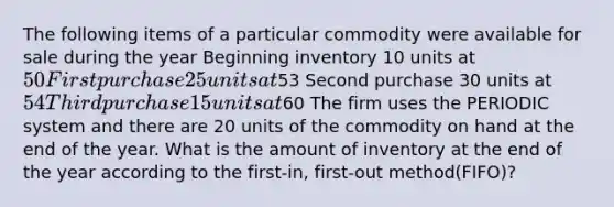 The following items of a particular commodity were available for sale during the year Beginning inventory 10 units at 50 First purchase 25 units at53 Second purchase 30 units at 54 Third purchase 15 units at60 The firm uses the PERIODIC system and there are 20 units of the commodity on hand at the end of the year. What is the amount of inventory at the end of the year according to the first-in, first-out method(FIFO)?