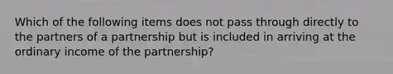 Which of the following items does not pass through directly to the partners of a partnership but is included in arriving at the ordinary income of the partnership?