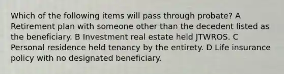 Which of the following items will pass through probate? A Retirement plan with someone other than the decedent listed as the beneficiary. B Investment real estate held JTWROS. C Personal residence held tenancy by the entirety. D Life insurance policy with no designated beneficiary.