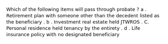 Which of the following items will pass through probate ? a . Retirement plan with someone other than the decedent listed as the beneficiary . b . Investment real estate held JTWROS . C. Personal residence held tenancy by the entirety . d . Life insurance policy with no designated beneficiary