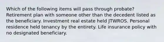 Which of the following items will pass through probate? Retirement plan with someone other than the decedent listed as the beneficiary. Investment real estate held JTWROS. Personal residence held tenancy by the entirety. Life insurance policy with no designated beneficiary.