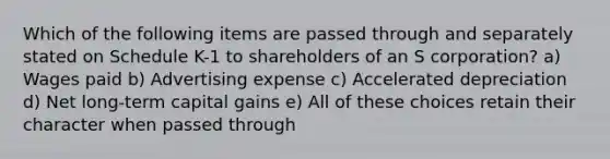 Which of the following items are passed through and separately stated on Schedule K-1 to shareholders of an S corporation? a) Wages paid b) Advertising expense c) Accelerated depreciation d) Net long-term capital gains e) All of these choices retain their character when passed through