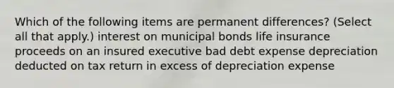 Which of the following items are permanent differences? (Select all that apply.) interest on municipal bonds life insurance proceeds on an insured executive bad debt expense depreciation deducted on tax return in excess of depreciation expense