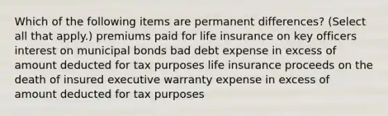 Which of the following items are permanent differences? (Select all that apply.) premiums paid for life insurance on key officers interest on municipal bonds bad debt expense in excess of amount deducted for tax purposes life insurance proceeds on the death of insured executive warranty expense in excess of amount deducted for tax purposes