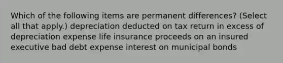 Which of the following items are permanent differences? (Select all that apply.) depreciation deducted on tax return in excess of depreciation expense life insurance proceeds on an insured executive bad debt expense interest on municipal bonds