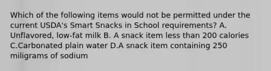 Which of the following items would not be permitted under the current USDA's Smart Snacks in School requirements? A. Unflavored, low-fat milk B. A snack item less than 200 calories C.Carbonated plain water D.A snack item containing 250 miligrams of sodium