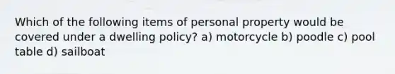 Which of the following items of personal property would be covered under a dwelling policy? a) motorcycle b) poodle c) pool table d) sailboat