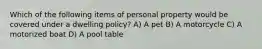 Which of the following items of personal property would be covered under a dwelling policy? A) A pet B) A motorcycle C) A motorized boat D) A pool table