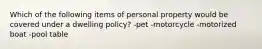 Which of the following items of personal property would be covered under a dwelling policy? -pet -motorcycle -motorized boat -pool table