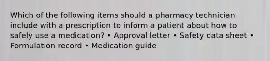 Which of the following items should a pharmacy technician include with a prescription to inform a patient about how to safely use a medication? • Approval letter • Safety data sheet • Formulation record • Medication guide