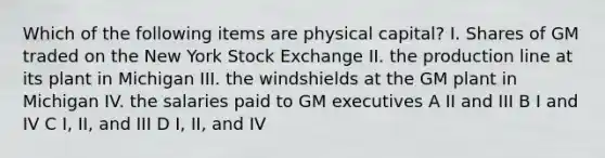 Which of the following items are physical capital? I. Shares of GM traded on the New York Stock Exchange II. the production line at its plant in Michigan III. the windshields at the GM plant in Michigan IV. the salaries paid to GM executives A II and III B I and IV C I, II, and III D I, II, and IV