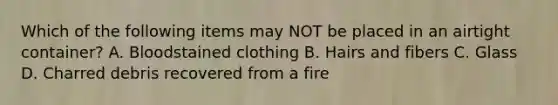 Which of the following items may NOT be placed in an airtight container? A. Bloodstained clothing B. Hairs and fibers C. Glass D. Charred debris recovered from a fire