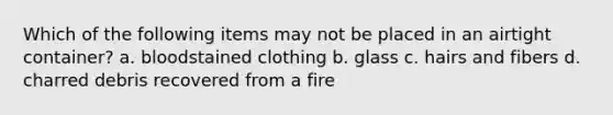 Which of the following items may not be placed in an airtight container? a. bloodstained clothing b. glass c. hairs and fibers d. charred debris recovered from a fire