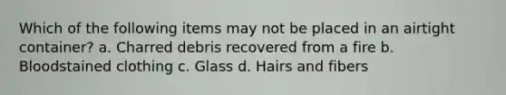 Which of the following items may not be placed in an airtight container? a. Charred debris recovered from a fire b. Bloodstained clothing c. Glass d. Hairs and fibers