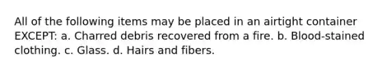 All of the following items may be placed in an airtight container EXCEPT: a. Charred debris recovered from a fire. b. Blood-stained clothing. c. Glass. d. Hairs and fibers.