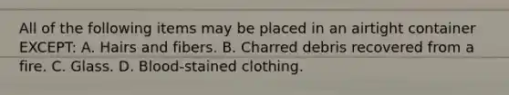 All of the following items may be placed in an airtight container​ EXCEPT: A. Hairs and fibers. B. Charred debris recovered from a fire. C. Glass. D. ​Blood-stained clothing.