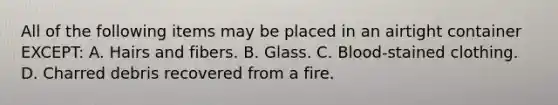 All of the following items may be placed in an airtight container​ EXCEPT: A. Hairs and fibers. B. Glass. C. ​Blood-stained clothing. D. Charred debris recovered from a fire.