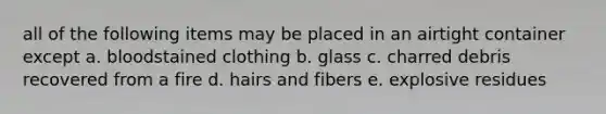 all of the following items may be placed in an airtight container except a. bloodstained clothing b. glass c. charred debris recovered from a fire d. hairs and fibers e. explosive residues