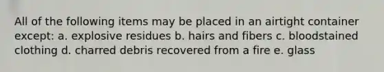 All of the following items may be placed in an airtight container except: a. explosive residues b. hairs and fibers c. bloodstained clothing d. charred debris recovered from a fire e. glass