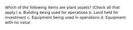 Which of the following items are plant assets? (Check all that apply.) a. Building being used for operations b. Land held for investment c. Equipment being used in operations d. Equipment with no value