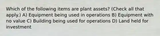 Which of the following items are plant assets? (Check all that apply.) A) Equipment being used in operations B) Equipment with no value C) Building being used for operations D) Land held for investment