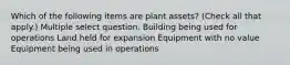 Which of the following items are plant assets? (Check all that apply.) Multiple select question. Building being used for operations Land held for expansion Equipment with no value Equipment being used in operations