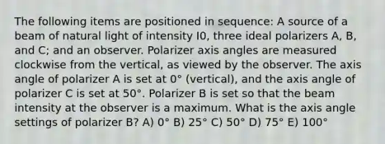 The following items are positioned in sequence: A source of a beam of natural light of intensity I0, three ideal polarizers A, B, and C; and an observer. Polarizer axis angles are measured clockwise from the vertical, as viewed by the observer. The axis angle of polarizer A is set at 0° (vertical), and the axis angle of polarizer C is set at 50°. Polarizer B is set so that the beam intensity at the observer is a maximum. What is the axis angle settings of polarizer B? A) 0° B) 25° C) 50° D) 75° E) 100°