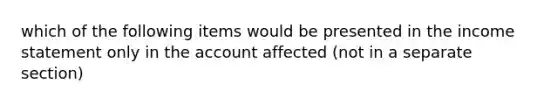 which of the following items would be presented in the income statement only in the account affected (not in a separate section)