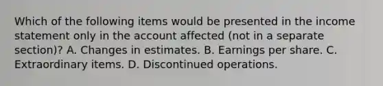 Which of the following items would be presented in the income statement only in the account affected (not in a separate section)? A. Changes in estimates. B. Earnings per share. C. Extraordinary items. D. Discontinued operations.