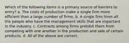 Which of the following items is a primary source of barriers to entry? a. The costs of production make a single firm more efficient than a large number of firms. b. A single firm hires all the people who have the management skills that are important in the industry. c. Contracts among firms prohibit them from competing with one another in the production and sale of certain products. d. All of the above are correct.