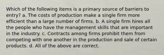 Which of the following items is a primary source of barriers to entry? a. The costs of production make a single firm more efficient than a large number of firms. b. A single firm hires all the people who have the management skills that are important in the industry. c. Contracts among firms prohibit them from competing with one another in the production and sale of certain products. d. All of the above are correct.