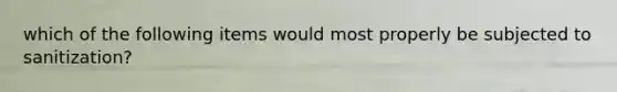 which of the following items would most properly be subjected to sanitization?