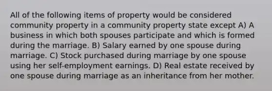 All of the following items of property would be considered community property in a community property state except A) A business in which both spouses participate and which is formed during the marriage. B) Salary earned by one spouse during marriage. C) Stock purchased during marriage by one spouse using her self-employment earnings. D) Real estate received by one spouse during marriage as an inheritance from her mother.