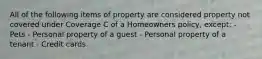 All of the following items of property are considered property not covered under Coverage C of a Homeowners policy, except: - Pets - Personal property of a guest - Personal property of a tenant - Credit cards