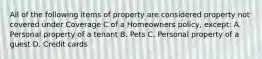 All of the following items of property are considered property not covered under Coverage C of a Homeowners policy, except: A. Personal property of a tenant B. Pets C. Personal property of a guest D. Credit cards