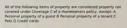 All of the following items of property are considered property not covered under Coverage C of a Homeowners policy, except: A Personal property of a guest B Personal property of a tenant C Pets D Credit cards