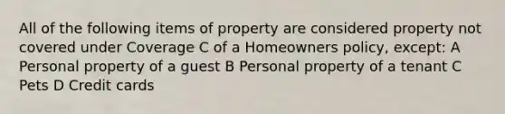 All of the following items of property are considered property not covered under Coverage C of a Homeowners policy, except: A Personal property of a guest B Personal property of a tenant C Pets D Credit cards