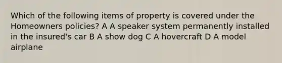 Which of the following items of property is covered under the Homeowners policies? A A speaker system permanently installed in the insured's car B A show dog C A hovercraft D A model airplane