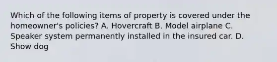 Which of the following items of property is covered under the homeowner's policies? A. Hovercraft B. Model airplane C. Speaker system permanently installed in the insured car. D. Show dog