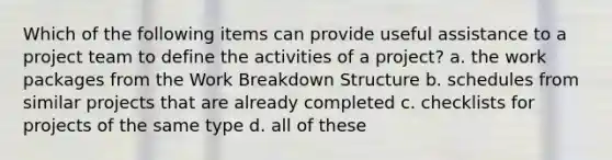 Which of the following items can provide useful assistance to a project team to define the activities of a project? a. the work packages from the Work Breakdown Structure b. schedules from similar projects that are already completed c. checklists for projects of the same type d. all of these