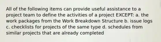 All of the following items can provide useful assistance to a project team to define the activities of a project EXCEPT: a. the work packages from the Work Breakdown Structure b. issue logs c. checklists for projects of the same type d. schedules from similar projects that are already completed