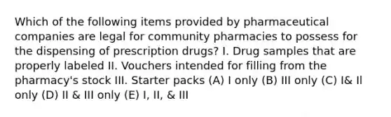 Which of the following items provided by pharmaceutical companies are legal for community pharmacies to possess for the dispensing of prescription drugs? I. Drug samples that are properly labeled II. Vouchers intended for filling from the pharmacy's stock III. Starter packs (A) I only (B) III only (C) I& Il only (D) II & III only (E) I, II, & III