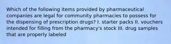 Which of the following items provided by pharmaceutical companies are legal for community pharmacies to possess for the dispensing of prescription drugs? I. starter packs II. vouchers intended for filling from the pharmacy's stock III. drug samples that are properly labeled